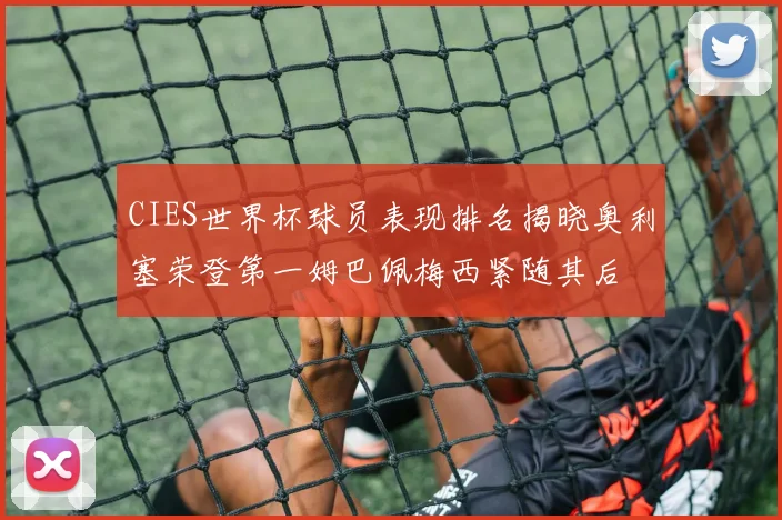 CIES世界杯球员表现排名揭晓奥利塞荣登第一姆巴佩梅西紧随其后