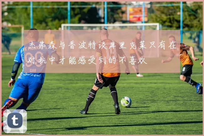 杰弗森与香波特谈库里克莱只有在对抗中才能感受到的不喜欢