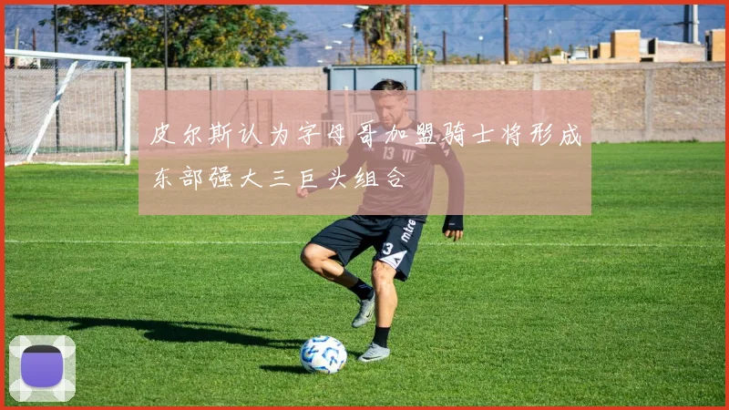 皮尔斯认为字母哥加盟骑士将形成东部强大三巨头组合