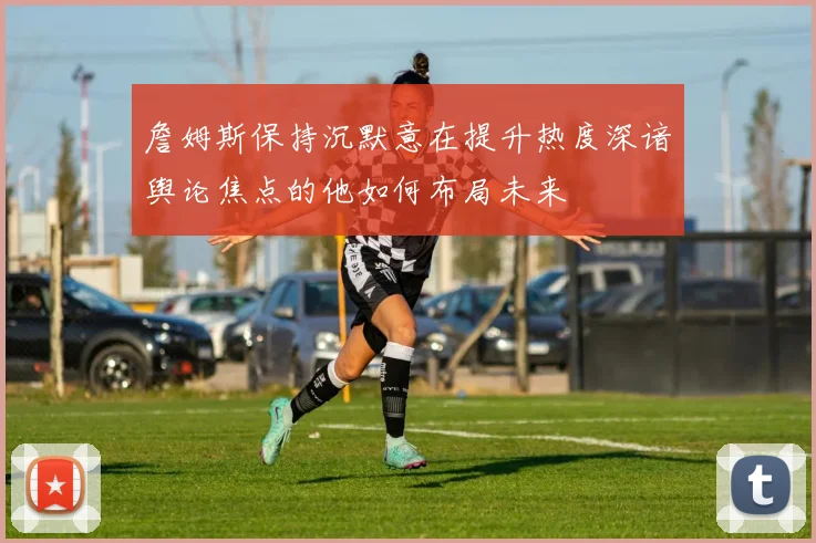詹姆斯保持沉默意在提升热度深谙舆论焦点的他如何布局未来