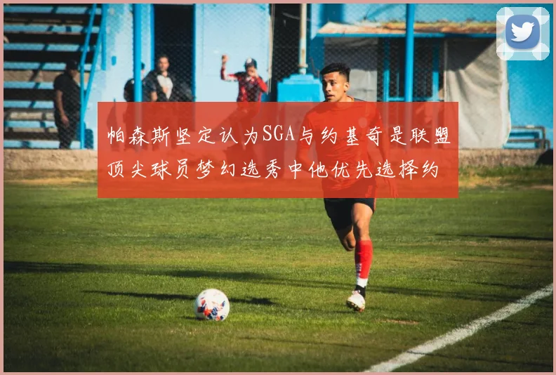 帕森斯坚定认为SGA与约基奇是联盟顶尖球员梦幻选秀中他优先选择约基奇