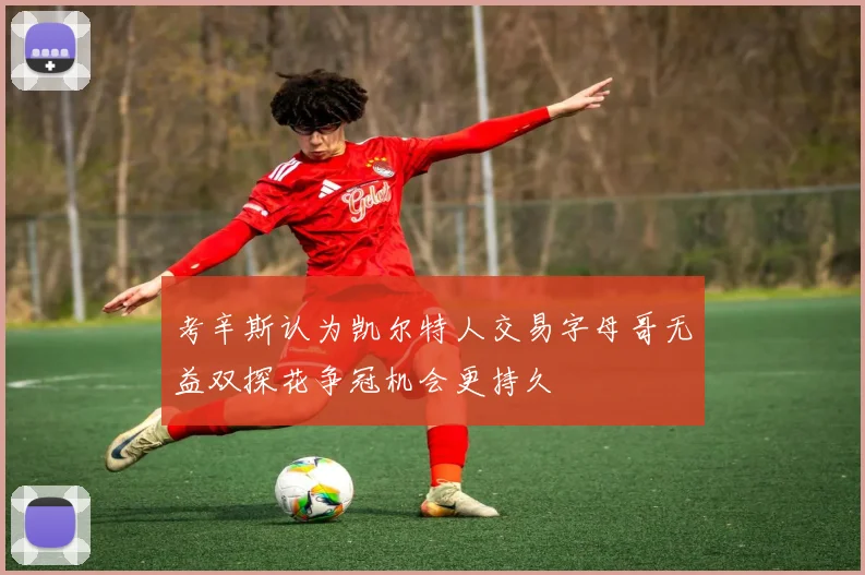 考辛斯认为凯尔特人交易字母哥无益双探花争冠机会更持久