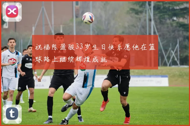 祝福陈盈骏33岁生日快乐愿他在篮球路上继续辉煌成就