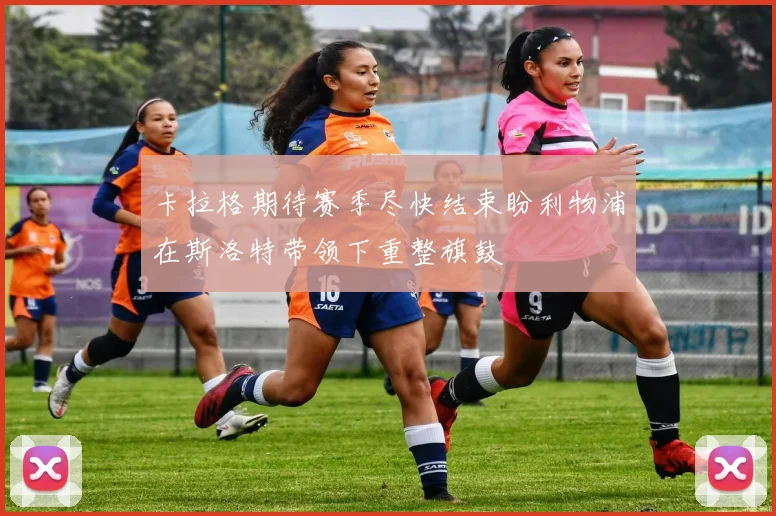 卡拉格期待赛季尽快结束盼利物浦在斯洛特带领下重整旗鼓