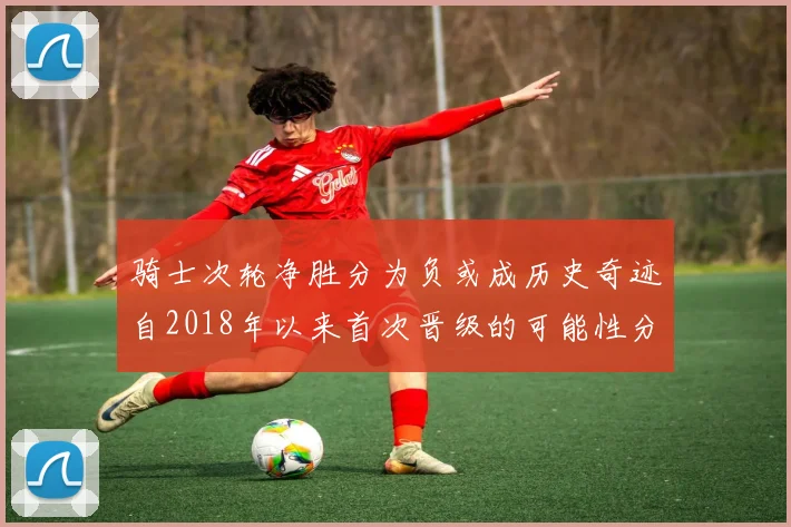 骑士次轮净胜分为负或成历史奇迹自2018年以来首次晋级的可能性分析