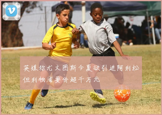 英媒称尤文图斯今夏欲引进阿利松但利物浦要价超千万元