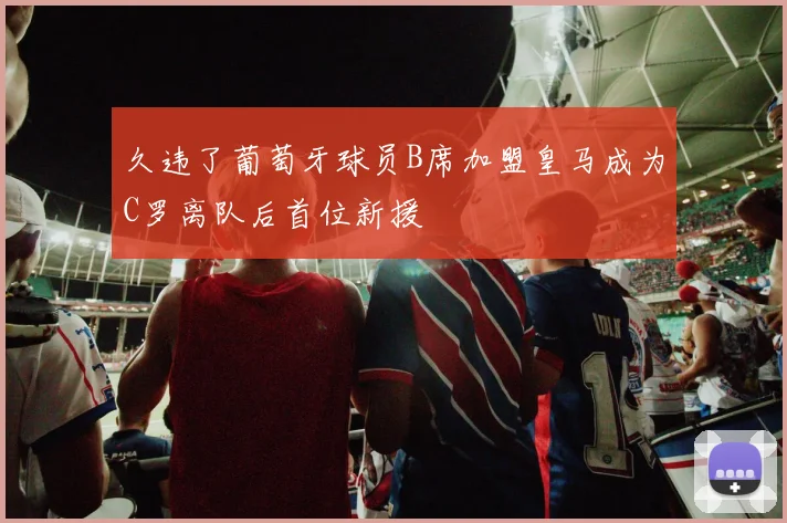 久违了葡萄牙球员B席加盟皇马成为C罗离队后首位新援