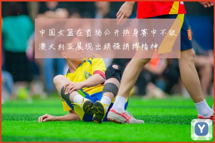中国女篮在首场公开热身赛中不敌澳大利亚展现出顽强拼搏精神