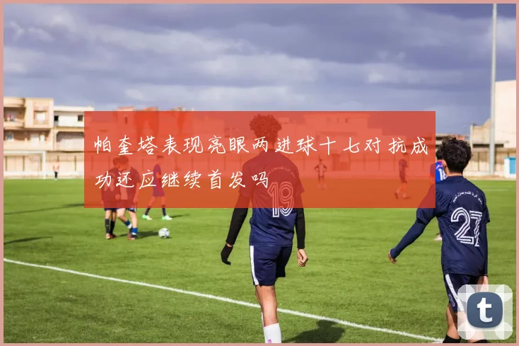 帕奎塔表现亮眼两进球十七对抗成功还应继续首发吗