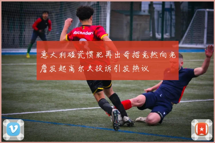意大利碰瓷惯犯再出奇招竟然向老詹发起高尔夫投诉引发热议