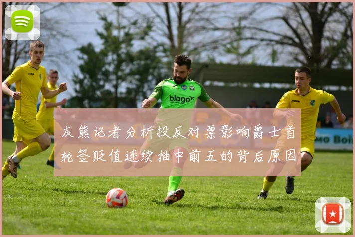 灰熊记者分析投反对票影响爵士首轮签贬值连续抽中前五的背后原因