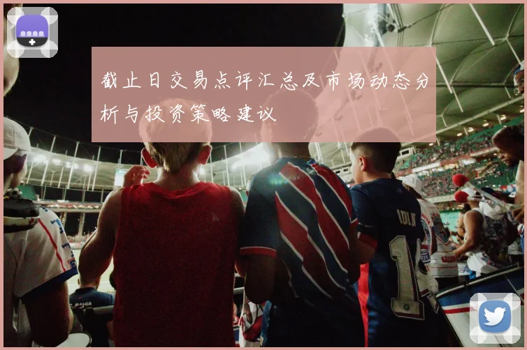 截止日交易点评汇总及市场动态分析与投资策略建议