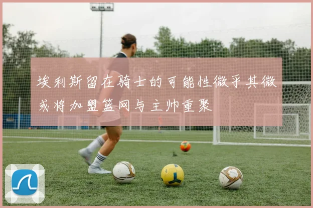 埃利斯留在骑士的可能性微乎其微或将加盟篮网与主帅重聚