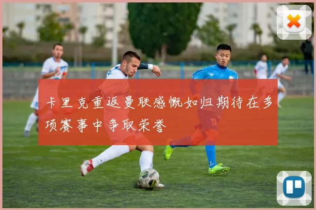 卡里克重返曼联感慨如归期待在多项赛事中争取荣誉