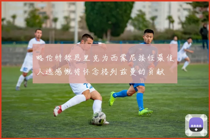 略伦特称恩里克为西蒙尼接任最佳人选感慨将怀念格列兹曼的贡献