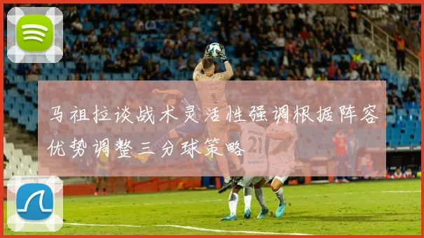 马祖拉谈战术灵活性强调根据阵容优势调整三分球策略