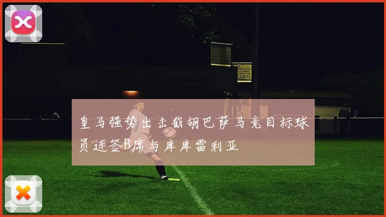 皇马强势出击截胡巴萨马竞目标球员连签B席与库库雷利亚
