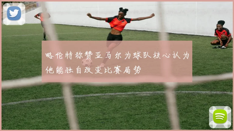 略伦特称赞亚马尔为球队核心认为他能独自改变比赛局势