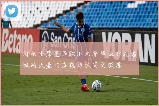 海纳出席皇马欧洲大学毕业典礼感慨两大豪门底蕴与认同之深厚