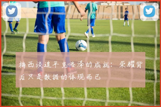 梅西谈追平克洛泽的成就：荣耀背后只是数据的体现而已