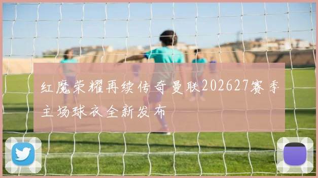 红魔荣耀再续传奇曼联202627赛季主场球衣全新发布