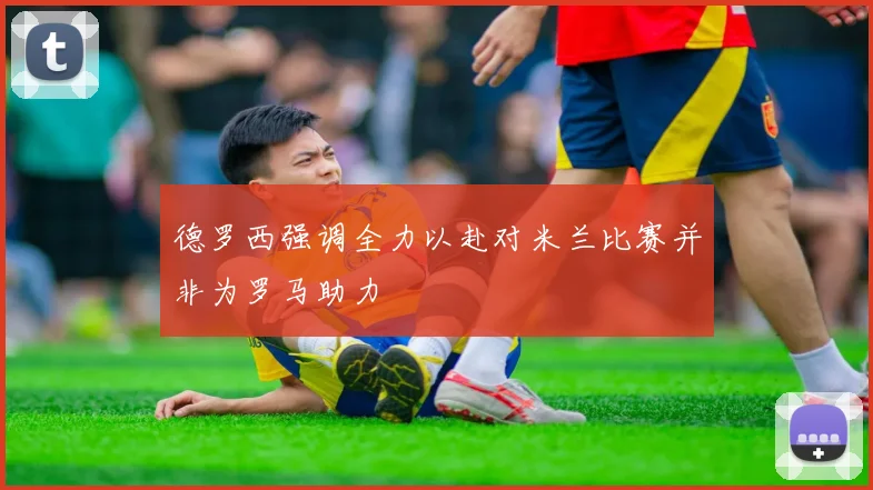 德罗西强调全力以赴对米兰比赛并非为罗马助力