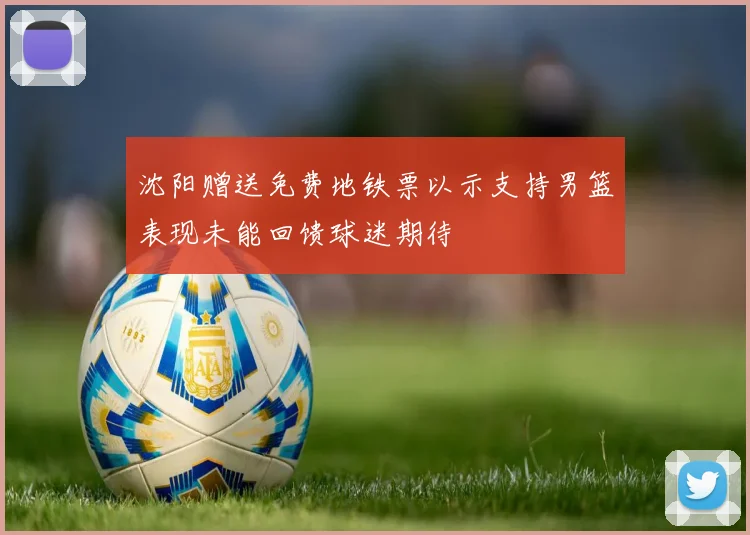 沈阳赠送免费地铁票以示支持男篮表现未能回馈球迷期待