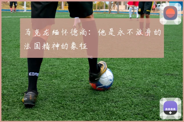 马克龙缅怀德尚：他是永不放弃的法国精神的象征