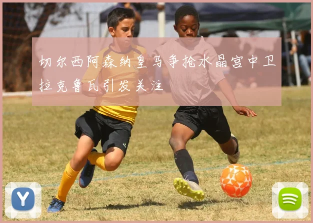 切尔西阿森纳皇马争抢水晶宫中卫拉克鲁瓦引发关注