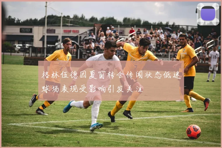 格林伍德因夏窗转会传闻状态低迷球场表现受影响引发关注
